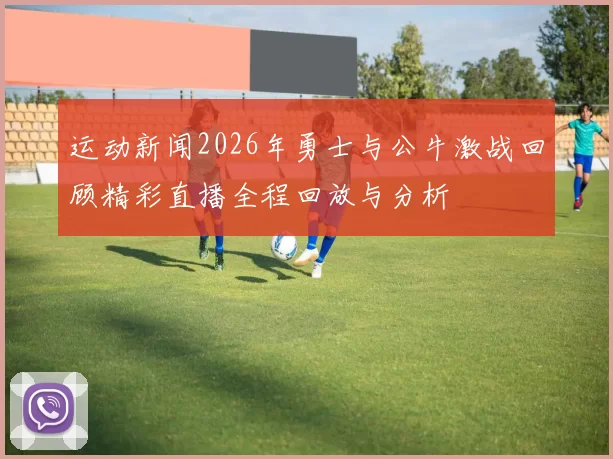 运动新闻2026年勇士与公牛激战回顾精彩直播全程回放与分析