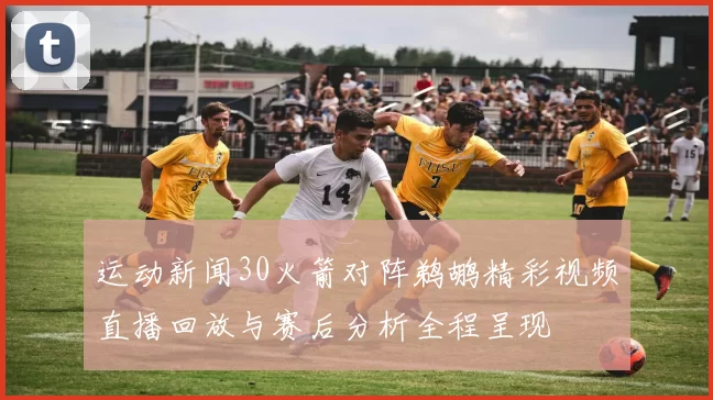 运动新闻30火箭对阵鹈鹕精彩视频直播回放与赛后分析全程呈现