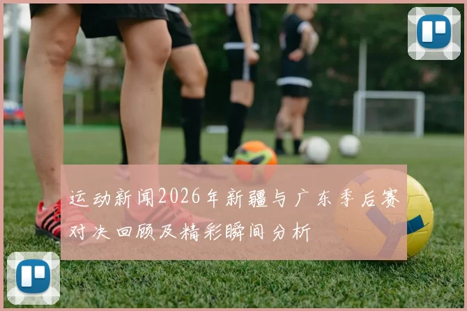 运动新闻2026年新疆与广东季后赛对决回顾及精彩瞬间分析