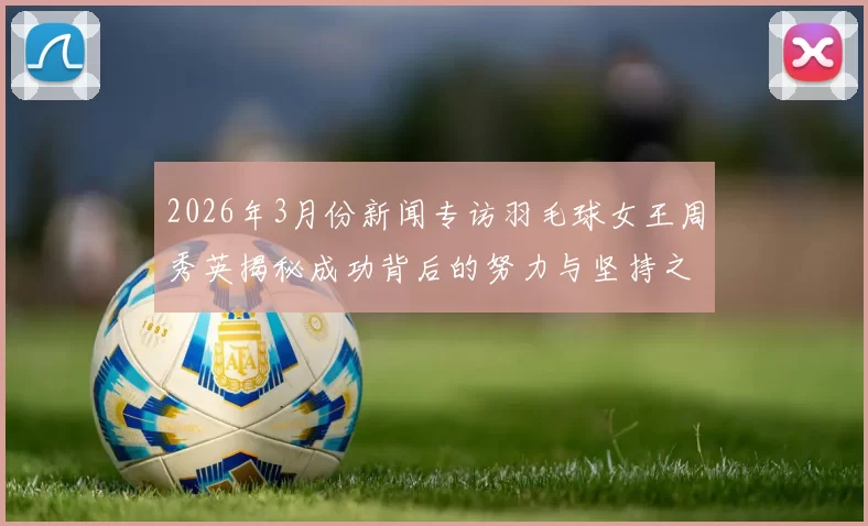 2026年3月份新闻专访羽毛球女王周秀英揭秘成功背后的努力与坚持之道